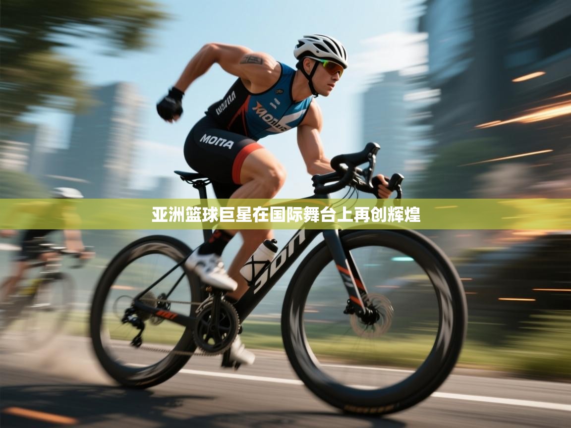 亚洲篮球巨星在国际舞台上再创辉煌